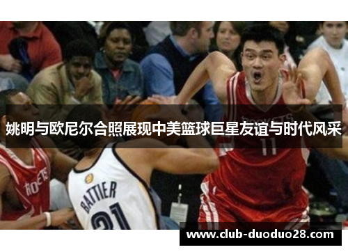 姚明与欧尼尔合照展现中美篮球巨星友谊与时代风采