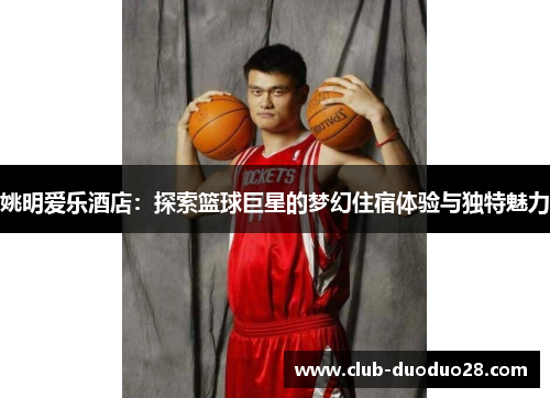 姚明爱乐酒店：探索篮球巨星的梦幻住宿体验与独特魅力