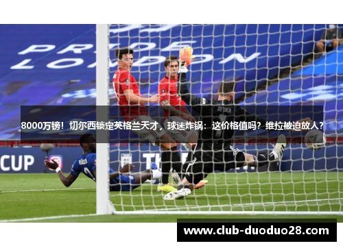 8000万镑！切尔西锁定英格兰天才，球迷炸锅：这价格值吗？维拉被迫放人？