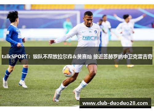 talkSPORT：狼队不愿放拉尔森&黄喜灿 接近签赫罗纳中卫克雷吉奇